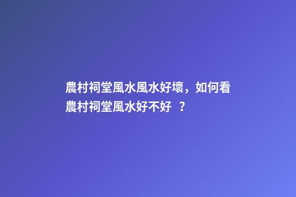 農村祠堂風水風水好壞，如何看農村祠堂風水好不好？